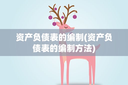 资产负债表的编制(资产负债表的编制方法)