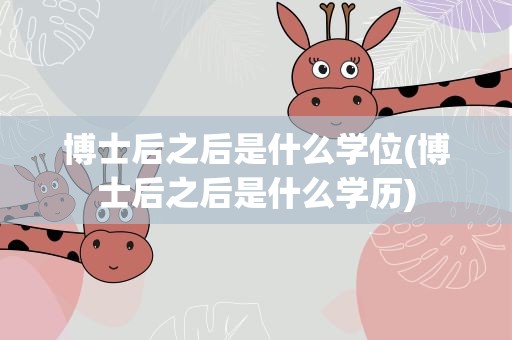 博士后之后是什么学位(博士后之后是什么学历)
