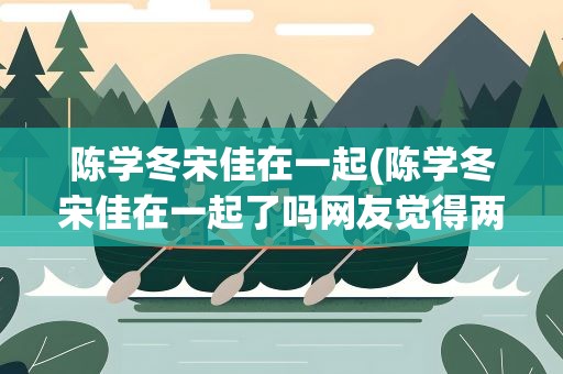 陈学冬宋佳在一起(陈学冬宋佳在一起了吗网友觉得两人十分般配)