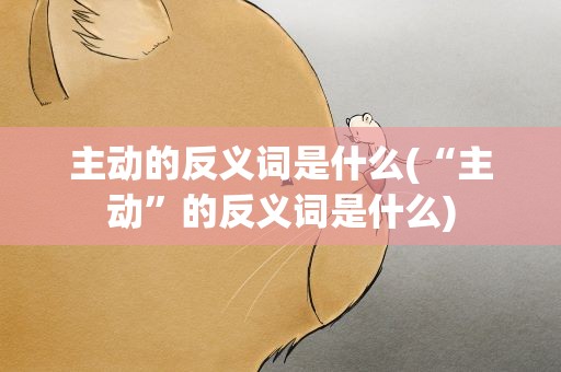 主动的反义词是什么(“主动”的反义词是什么)