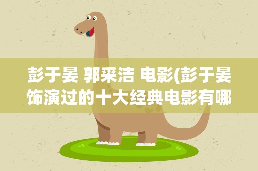 彭于晏 郭采洁 电影(彭于晏饰演过的十大经典电影有哪些)