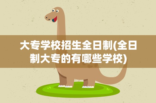 大专学校招生全日制(全日制大专的有哪些学校)
