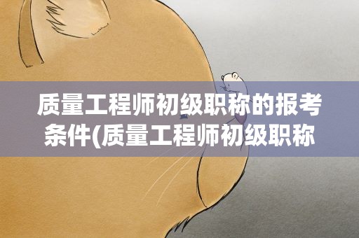 质量工程师初级职称的报考条件(质量工程师初级职称的报考条件要求)