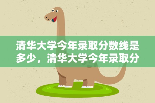 清华大学今年录取分数线是多少，清华大学今年录取分数线是多少分