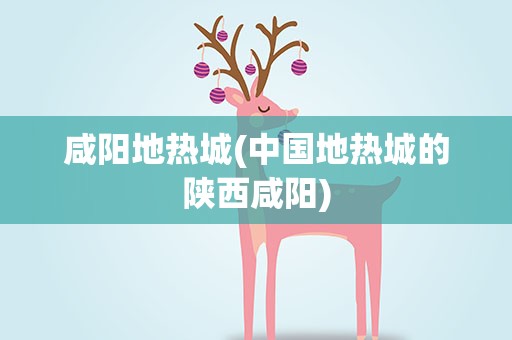 咸阳地热城(中国地热城的陕西咸阳)
