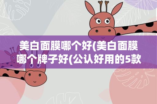 美白面膜哪个好(美白面膜哪个牌子好(公认好用的5款美白淡斑面膜))
