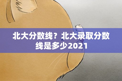 北大分数线？北大录取分数线是多少2021