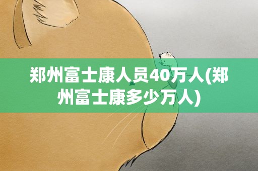 郑州富士康人员40万人(郑州富士康多少万人)