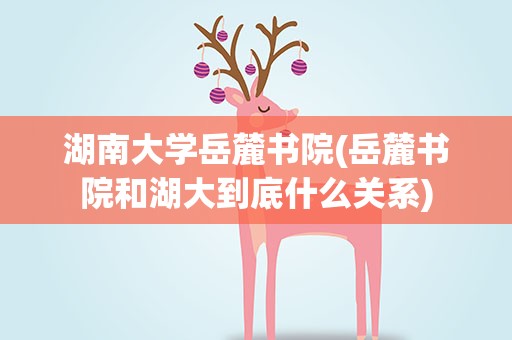 湖南大学岳麓书院(岳麓书院和湖大到底什么关系)