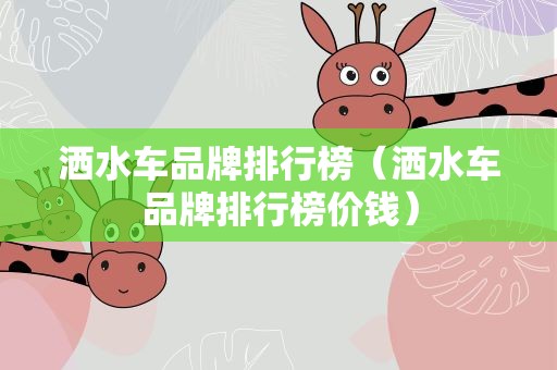 洒水车品牌排行榜（洒水车品牌排行榜价钱）