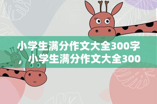 小学生满分作文大全300字，小学生满分作文大全300左右