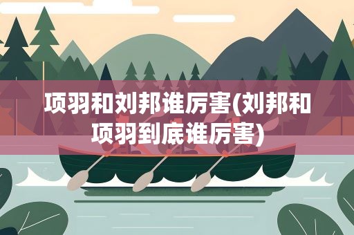 项羽和刘邦谁厉害(刘邦和项羽到底谁厉害)
