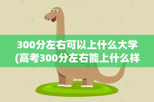 300分左右可以上什么大学(高考300分左右能上什么样的大学)
