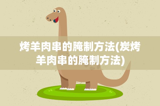 烤羊肉串的腌制方法(炭烤羊肉串的腌制方法)