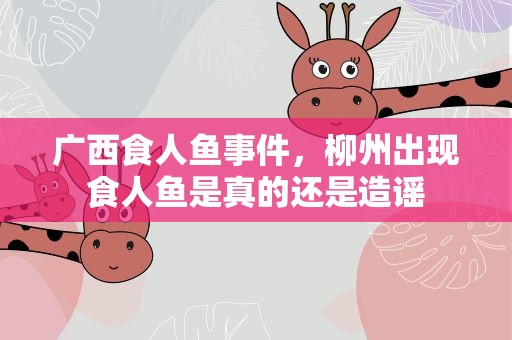 广西食人鱼事件，柳州出现食人鱼是真的还是造谣