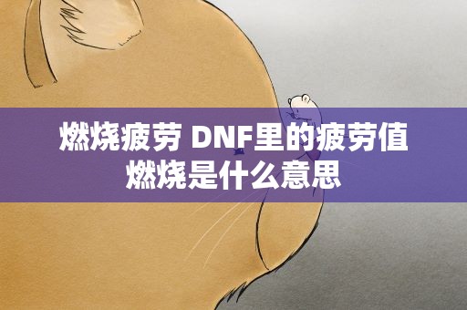 燃烧疲劳 DNF里的疲劳值燃烧是什么意思