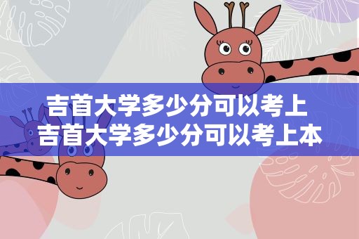 吉首大学多少分可以考上 吉首大学多少分可以考上本科