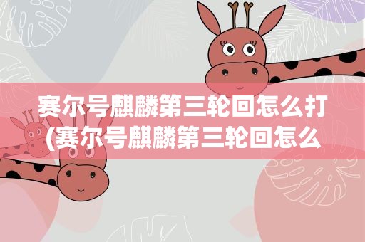 赛尔号麒麟第三轮回怎么打(赛尔号麒麟第三轮回怎么打的)