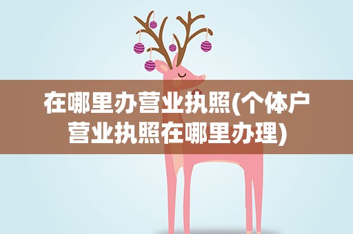 在哪里办营业执照(个体户营业执照在哪里办理)