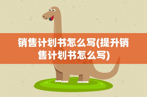 销售计划书怎么写(提升销售计划书怎么写)