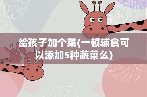 给孩子加个菜(一顿辅食可以添加5种蔬菜么)