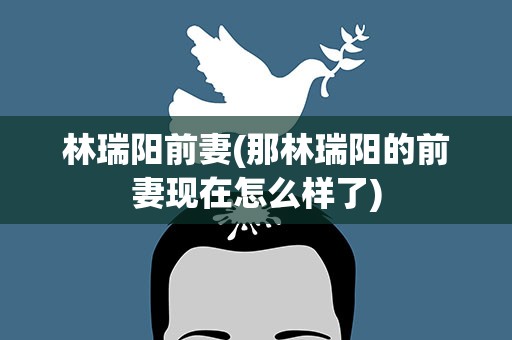 林瑞阳前妻(那林瑞阳的前妻现在怎么样了)