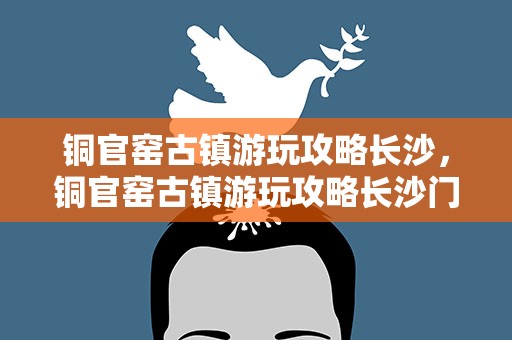 铜官窑古镇游玩攻略长沙，铜官窑古镇游玩攻略长沙门票
