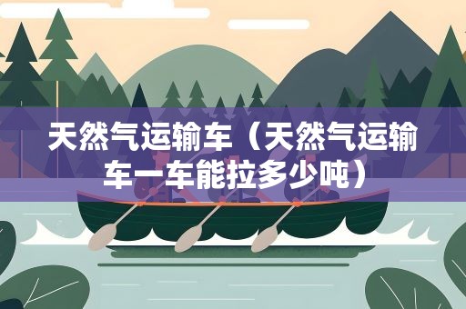天然气运输车（天然气运输车一车能拉多少吨）