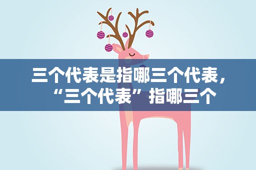 三个代表是指哪三个代表，“三个代表”指哪三个