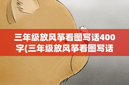 三年级放风筝看图写话400字(三年级放风筝看图写话作文)