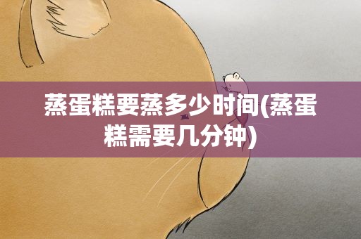 蒸蛋糕要蒸多少时间(蒸蛋糕需要几分钟)