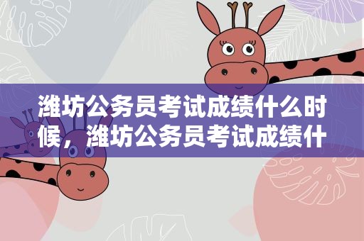 潍坊公务员考试成绩什么时候，潍坊公务员考试成绩什么时候出