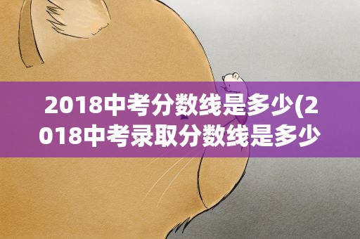 2018中考分数线是多少(2018中考录取分数线是多少)