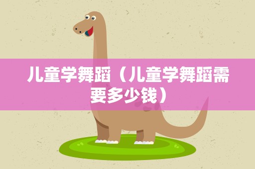 儿童学舞蹈（儿童学舞蹈需要多少钱）