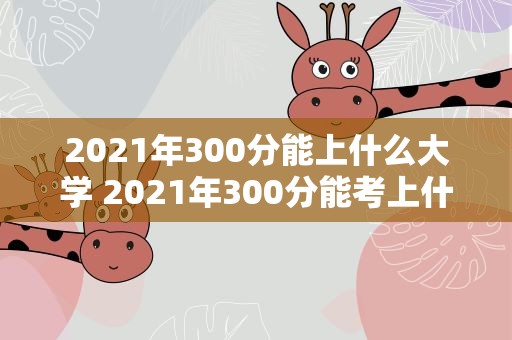 2021年300分能上什么大学 2021年300分能考上什么大学