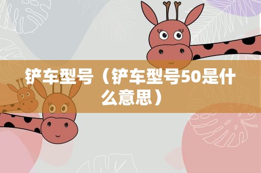 铲车型号（铲车型号50是什么意思）