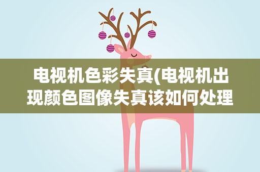 电视机色彩失真(电视机出现颜色图像失真该如何处理)