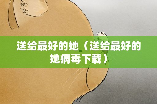 送给最好的她（送给最好的她病毒下载）