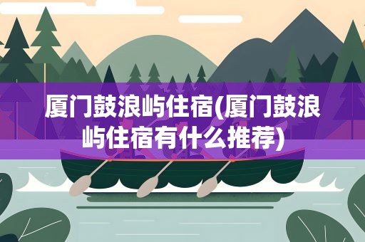 厦门鼓浪屿住宿(厦门鼓浪屿住宿有什么推荐)