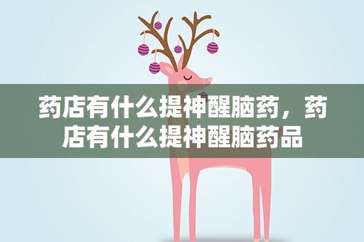 药店有什么提神醒脑药，药店有什么提神醒脑药品