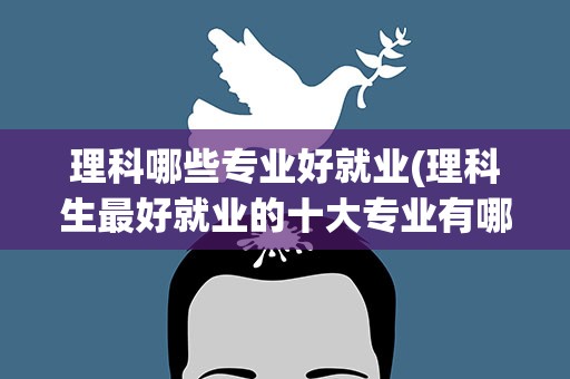 理科哪些专业好就业(理科生最好就业的十大专业有哪些)