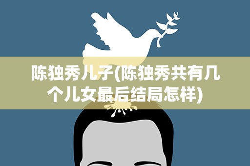 陈独秀儿子(陈独秀共有几个儿女最后结局怎样)