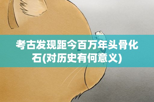 考古发现距今百万年头骨化石(对历史有何意义)