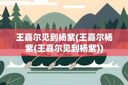 王嘉尔见到杨紫(王嘉尔杨紫(王嘉尔见到杨紫))