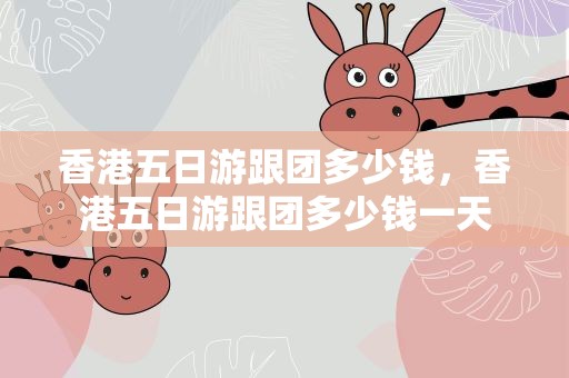 香港五日游跟团多少钱，香港五日游跟团多少钱一天