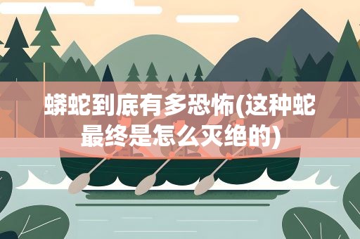 蟒蛇到底有多恐怖(这种蛇最终是怎么灭绝的)