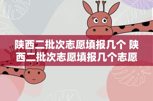 陕西二批次志愿填报几个 陕西二批次志愿填报几个志愿