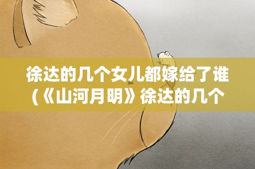 徐达的几个女儿都嫁给了谁(《山河月明》徐达的几个女儿都嫁给了谁徐达的结局怎么样)