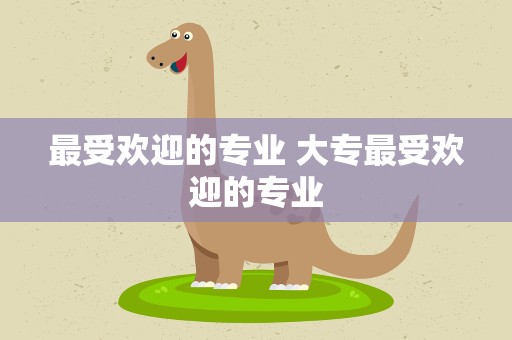 最受欢迎的专业 大专最受欢迎的专业