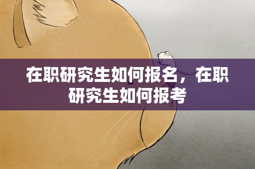 在职研究生如何报名，在职研究生如何报考